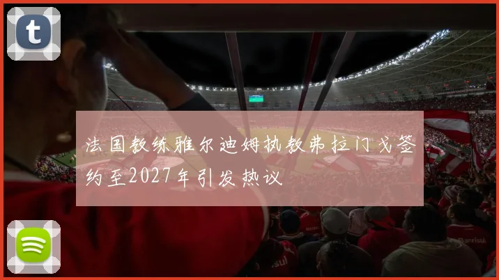 法国教练雅尔迪姆执教弗拉门戈签约至2027年引发热议