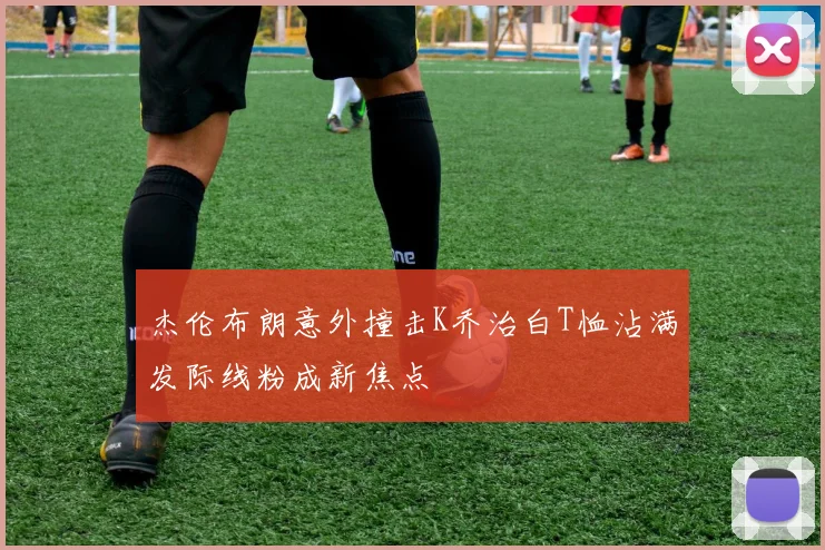 杰伦布朗意外撞击K乔治白T恤沾满发际线粉成新焦点