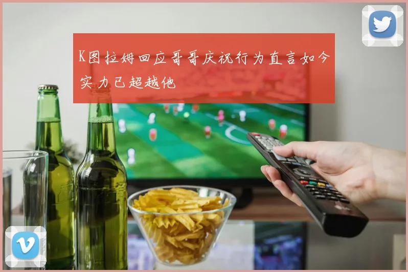 K图拉姆回应哥哥庆祝行为直言如今实力已超越他