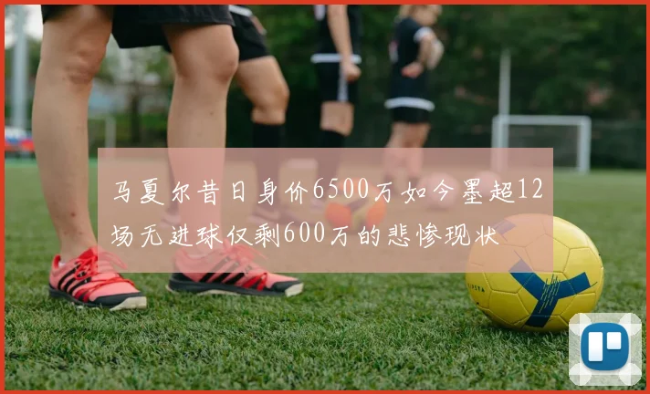 马夏尔昔日身价6500万如今墨超12场无进球仅剩600万的悲惨现状