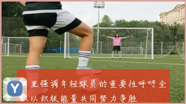 库里强调年轻球员的重要性呼吁全队以积极能量共同努力争胜