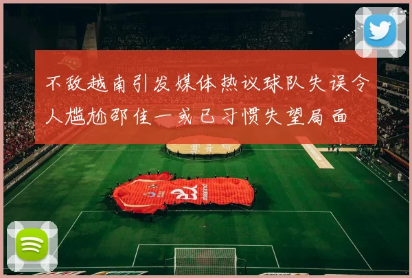 不敌越南引发媒体热议球队失误令人尴尬邵佳一或已习惯失望局面